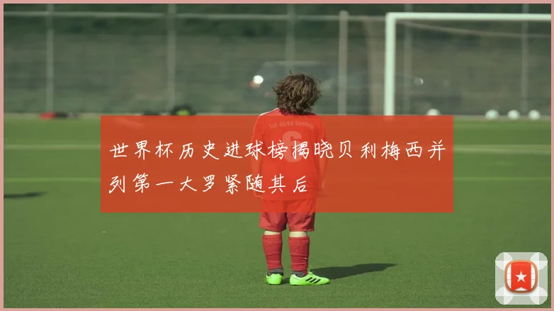 世界杯历史进球榜揭晓贝利梅西并列第一大罗紧随其后