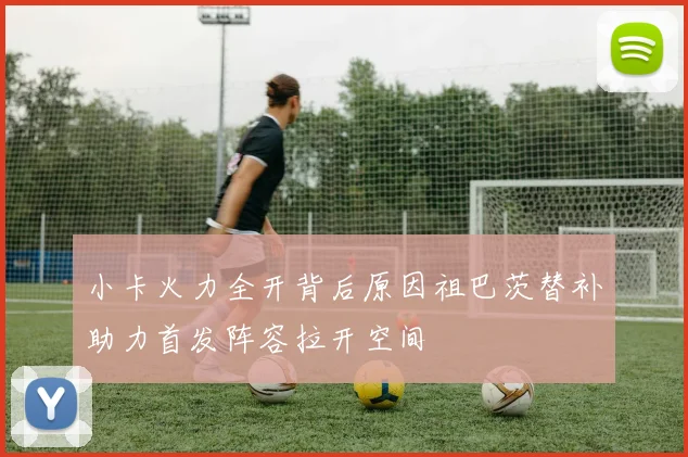 小卡火力全开背后原因祖巴茨替补助力首发阵容拉开空间