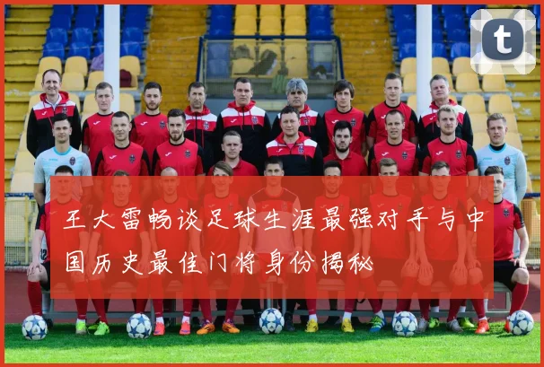 王大雷畅谈足球生涯最强对手与中国历史最佳门将身份揭秘