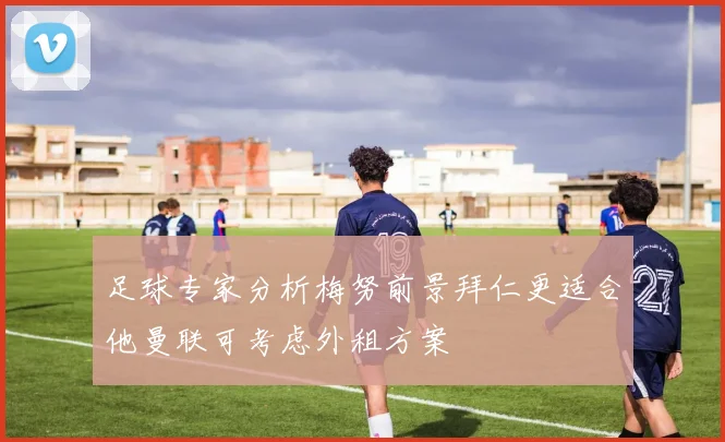足球专家分析梅努前景拜仁更适合他曼联可考虑外租方案