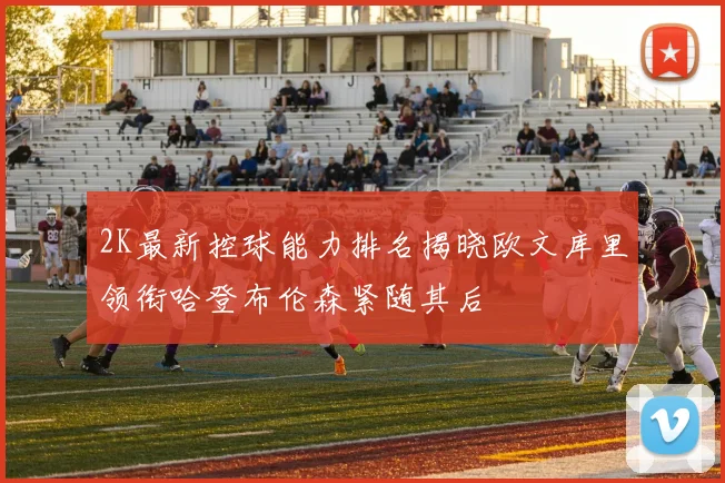 2K最新控球能力排名揭晓欧文库里领衔哈登布伦森紧随其后