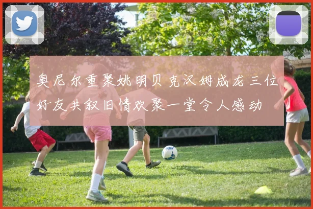 奥尼尔重聚姚明贝克汉姆成龙三位好友共叙旧情欢聚一堂令人感动