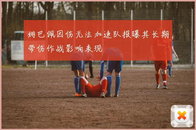姆巴佩因伤无法加速队报曝其长期带伤作战影响表现