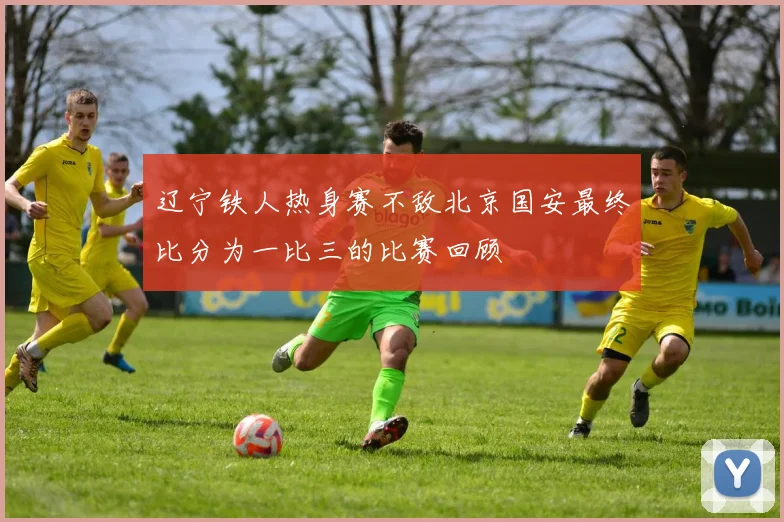 辽宁铁人热身赛不敌北京国安最终比分为一比三的比赛回顾