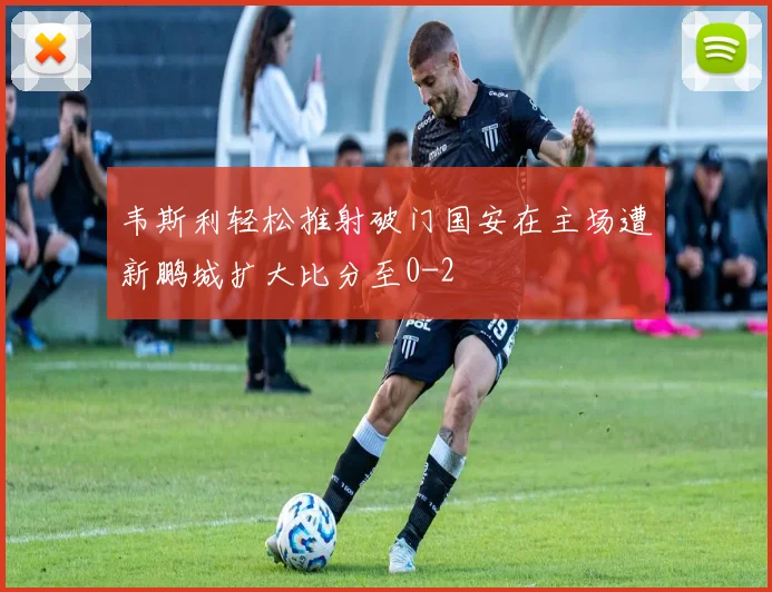 韦斯利轻松推射破门国安在主场遭新鹏城扩大比分至0-2