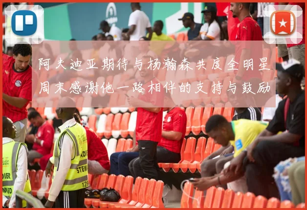 阿夫迪亚期待与杨瀚森共度全明星周末感谢他一路相伴的支持与鼓励