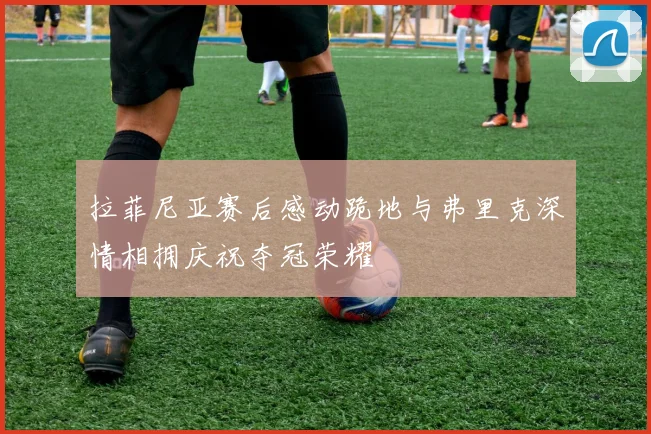 拉菲尼亚赛后感动跪地与弗里克深情相拥庆祝夺冠荣耀
