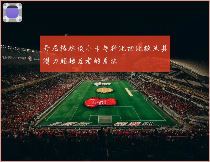 丹尼格林谈小卡与科比的比较及其潜力超越后者的看法