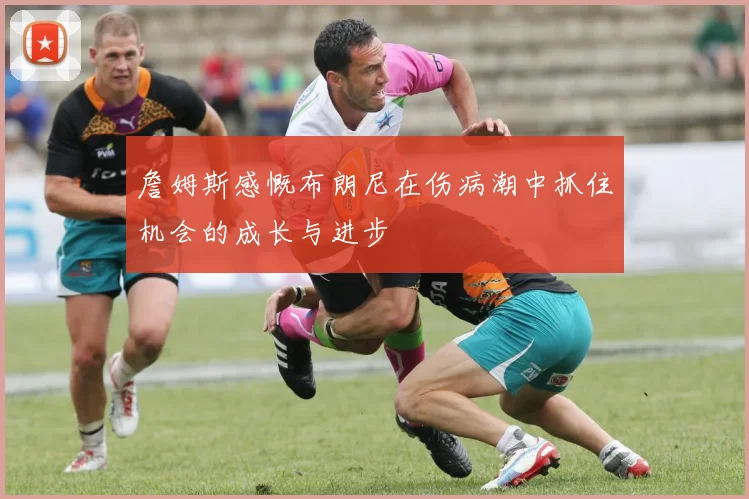 詹姆斯感慨布朗尼在伤病潮中抓住机会的成长与进步