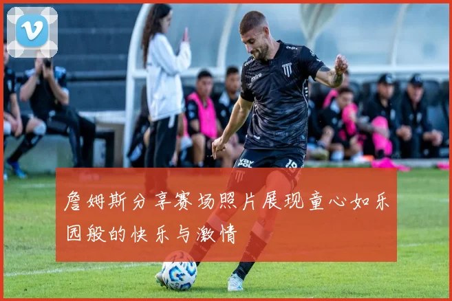 詹姆斯分享赛场照片展现童心如乐园般的快乐与激情