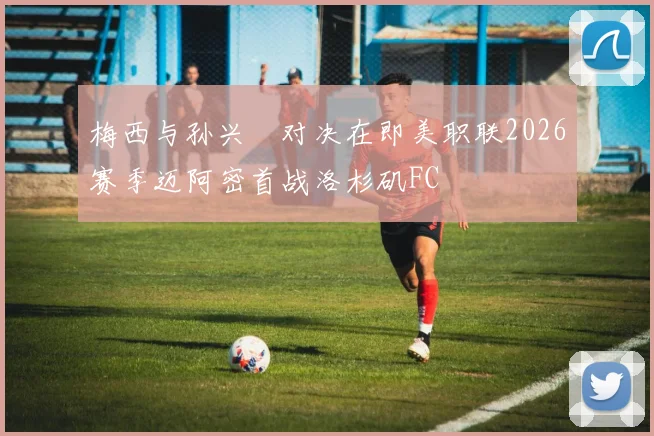 梅西与孙兴慜对决在即美职联2026赛季迈阿密首战洛杉矶FC