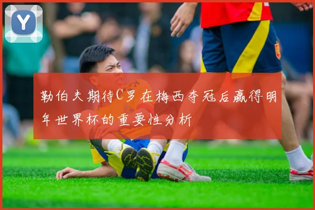 勒伯夫期待C罗在梅西夺冠后赢得明年世界杯的重要性分析