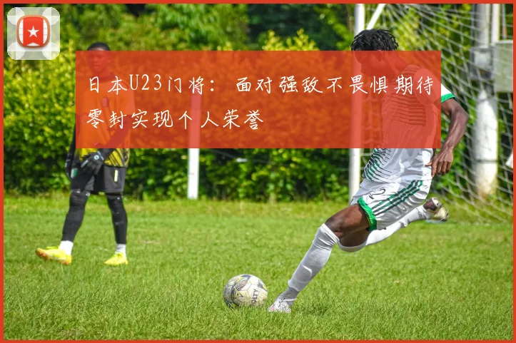 日本U23门将：面对强敌不畏惧期待零封实现个人荣誉