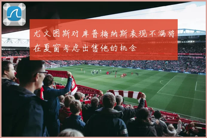 尤文图斯对库普梅纳斯表现不满将在夏窗考虑出售他的机会