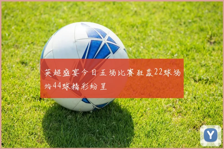 英超盛宴今日五场比赛狂轰22球场均44球精彩纷呈