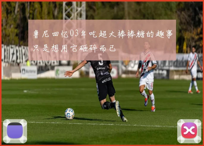 鲁尼回忆03年吃超大棒棒糖的趣事只是想用它砸碎而已