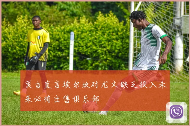 莫吉直言埃尔坎对尤文缺乏投入未来必将出售俱乐部