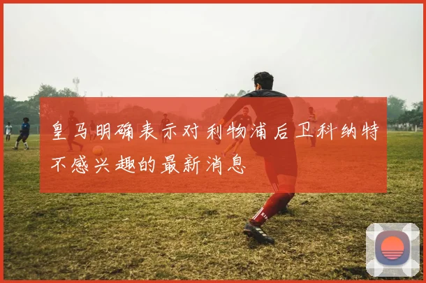 皇马明确表示对利物浦后卫科纳特不感兴趣的最新消息