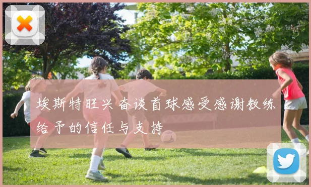 埃斯特旺兴奋谈首球感受感谢教练给予的信任与支持