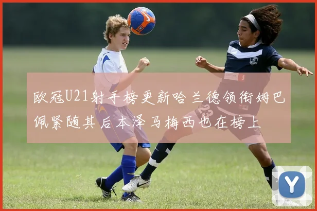 欧冠U21射手榜更新哈兰德领衔姆巴佩紧随其后本泽马梅西也在榜上