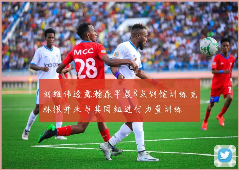 刘维伟透露瀚森早晨8点到馆训练克林根并未与其同组进行力量训练