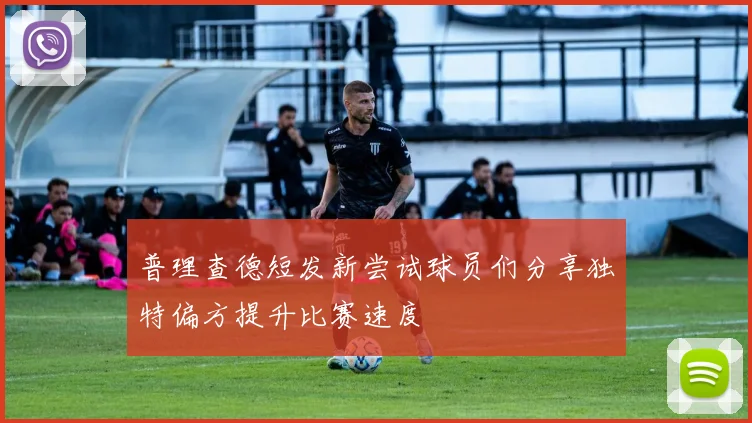 普理查德短发新尝试球员们分享独特偏方提升比赛速度