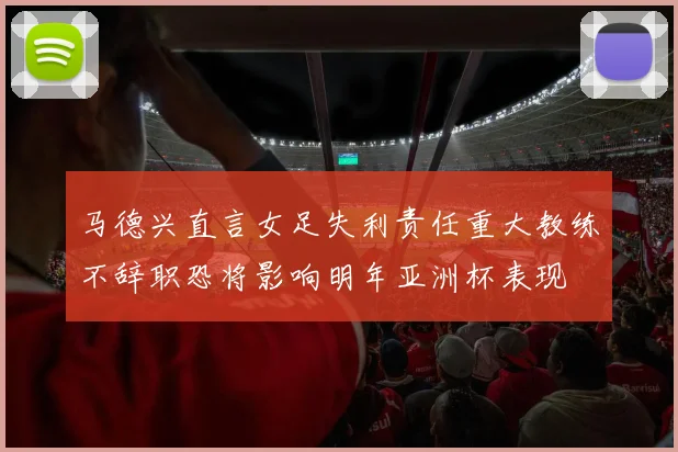 马德兴直言女足失利责任重大教练不辞职恐将影响明年亚洲杯表现