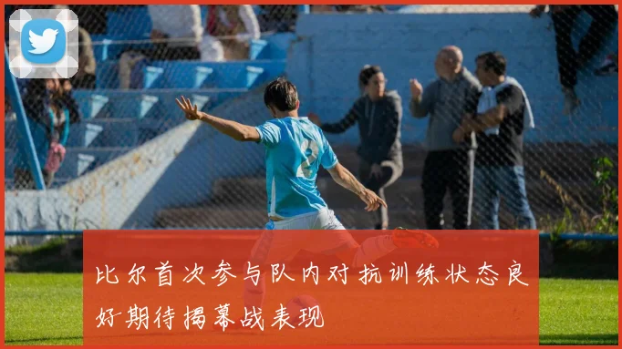 比尔首次参与队内对抗训练状态良好期待揭幕战表现