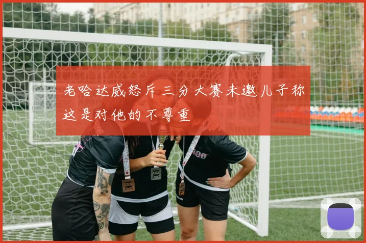 老哈达威怒斥三分大赛未邀儿子称这是对他的不尊重