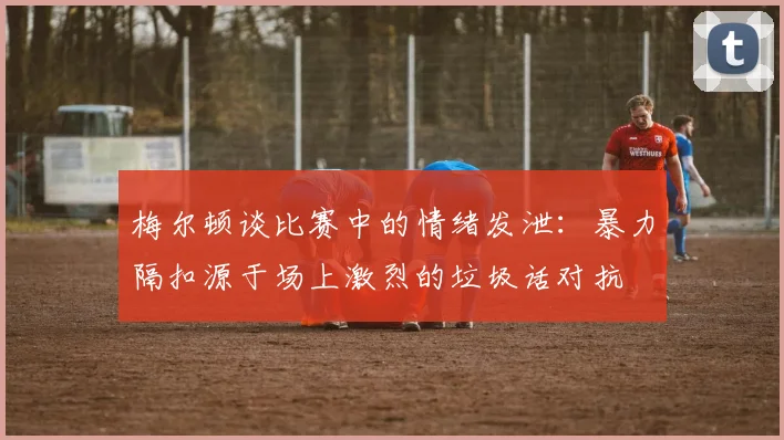梅尔顿谈比赛中的情绪发泄：暴力隔扣源于场上激烈的垃圾话对抗