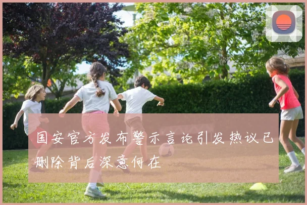 国安官方发布警示言论引发热议已删除背后深意何在