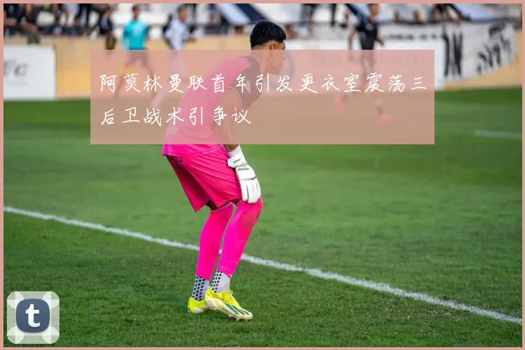 阿莫林曼联首年引发更衣室震荡三后卫战术引争议