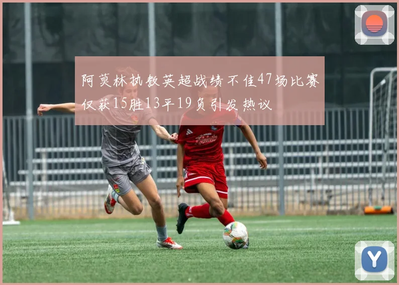 阿莫林执教英超战绩不佳47场比赛仅获15胜13平19负引发热议